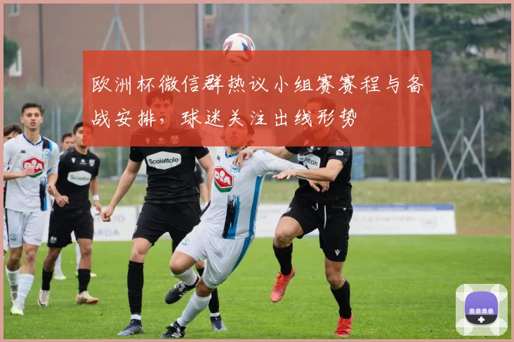 欧洲杯微信群热议小组赛赛程与备战安排，球迷关注出线形势