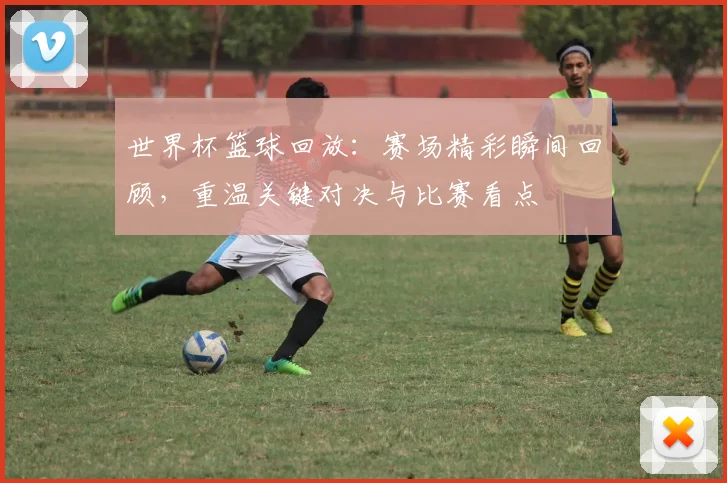 世界杯篮球回放：赛场精彩瞬间回顾，重温关键对决与比赛看点
