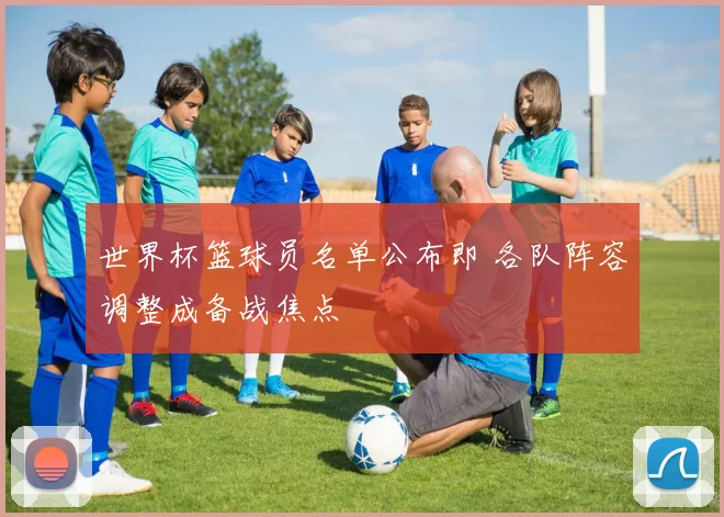 世界杯篮球员名单公布即 各队阵容调整成备战焦点